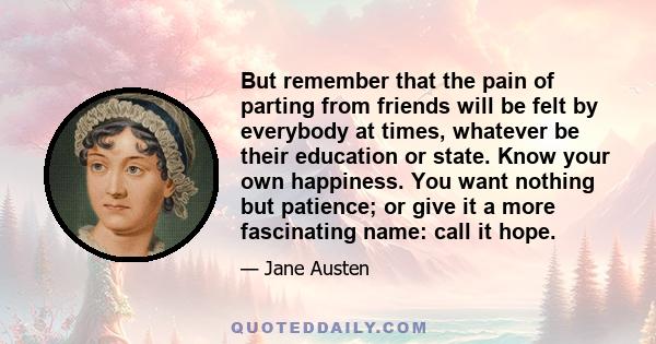 But remember that the pain of parting from friends will be felt by everybody at times, whatever be their education or state. Know your own happiness. You want nothing but patience; or give it a more fascinating name: