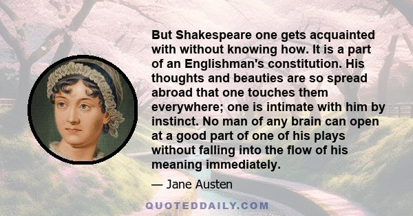 But Shakespeare one gets acquainted with without knowing how. It is a part of an Englishman's constitution. His thoughts and beauties are so spread abroad that one touches them everywhere; one is intimate with him by