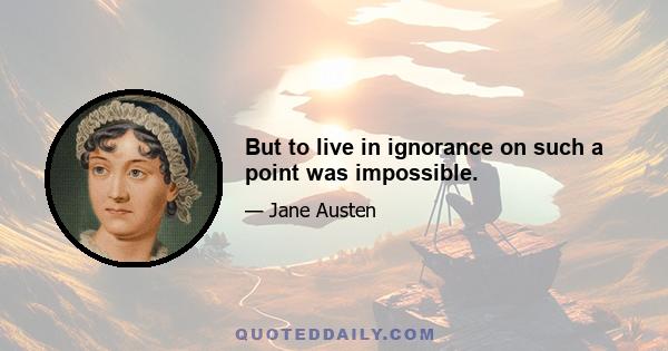 But to live in ignorance on such a point was impossible.