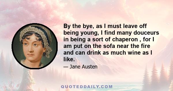 By the bye, as I must leave off being young, I find many douceurs in being a sort of chaperon , for I am put on the sofa near the fire and can drink as much wine as I like.