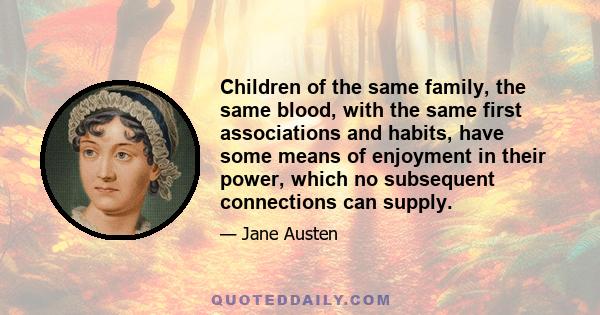 Children of the same family, the same blood, with the same first associations and habits, have some means of enjoyment in their power, which no subsequent connections can supply.