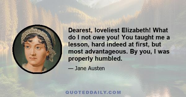 Dearest, loveliest Elizabeth! What do I not owe you! You taught me a lesson, hard indeed at first, but most advantageous. By you, I was properly humbled.