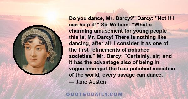 Do you dance, Mr. Darcy? Darcy: Not if I can help it! Sir William: What a charming amusement for young people this is, Mr. Darcy! There is nothing like dancing, after all. I consider it as one of the first refinements