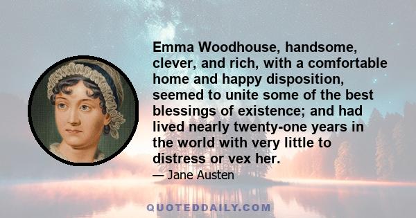 Emma Woodhouse, handsome, clever, and rich, with a comfortable home and happy disposition, seemed to unite some of the best blessings of existence; and had lived nearly twenty-one years in the world with very little to