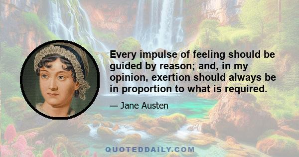 Every impulse of feeling should be guided by reason; and, in my opinion, exertion should always be in proportion to what is required.