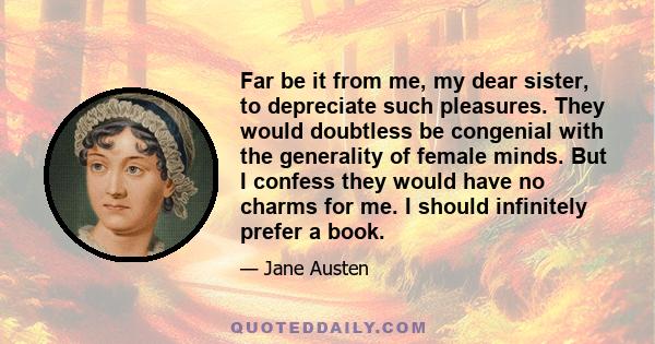 Far be it from me, my dear sister, to depreciate such pleasures. They would doubtless be congenial with the generality of female minds. But I confess they would have no charms for me. I should infinitely prefer a book.