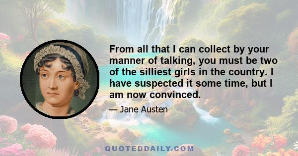 From all that I can collect by your manner of talking, you must be two of the silliest girls in the country. I have suspected it some time, but I am now convinced.