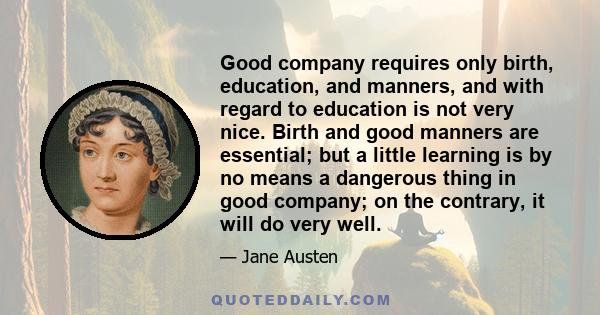 Good company requires only birth, education, and manners, and with regard to education is not very nice. Birth and good manners are essential; but a little learning is by no means a dangerous thing in good company; on