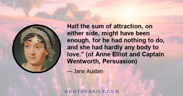 Half the sum of attraction, on either side, might have been enough, for he had nothing to do, and she had hardly any body to love. (of Anne Elliot and Captain Wentworth, Persuasion)