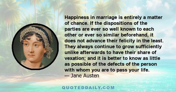 Happiness in marriage is entirely a matter of chance. If the dispositions of the parties are ever so well known to each other or ever so similar beforehand, it does not advance their felicity in the least. They always