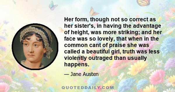 Her form, though not so correct as her sister's, in having the advantage of height, was more striking; and her face was so lovely, that when in the common cant of praise she was called a beautiful girl, truth was less