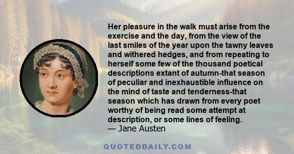 Her pleasure in the walk must arise from the exercise and the day, from the view of the last smiles of the year upon the tawny leaves and withered hedges, and from repeating to herself some few of the thousand poetical