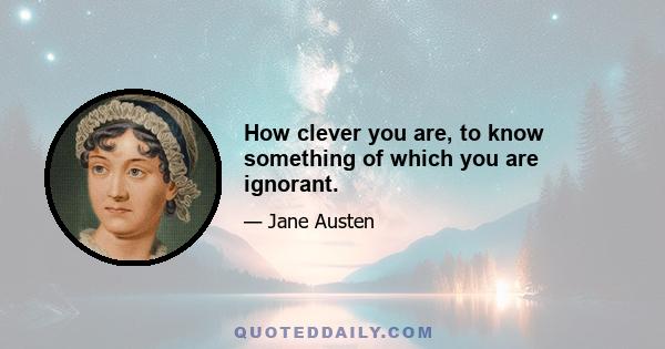 How clever you are, to know something of which you are ignorant.