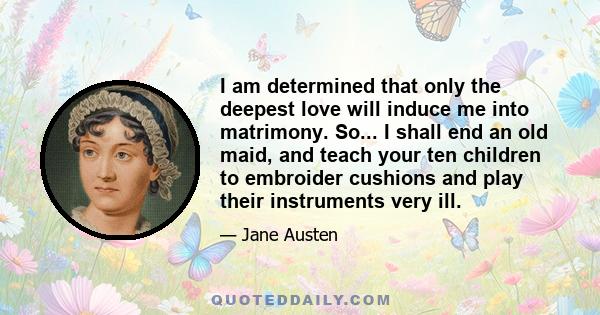 I am determined that only the deepest love will induce me into matrimony. So... I shall end an old maid, and teach your ten children to embroider cushions and play their instruments very ill.