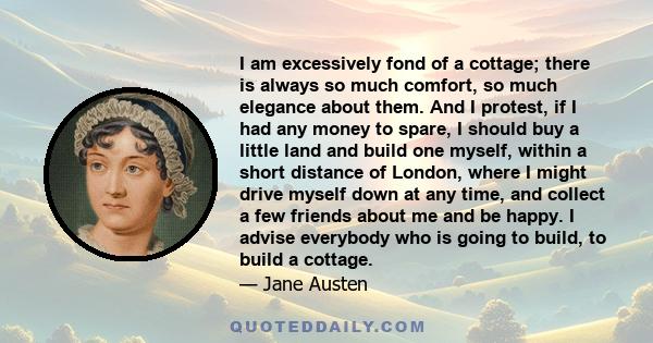 I am excessively fond of a cottage; there is always so much comfort, so much elegance about them. And I protest, if I had any money to spare, I should buy a little land and build one myself, within a short distance of