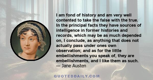 I am fond of history and am very well contented to take the false with the true. In the principal facts they have sources of intelligence in former histories and records, which may be as much depended on, I conclude, as 