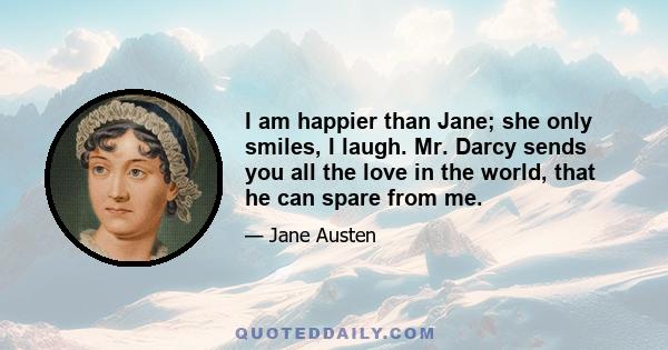 I am happier than Jane; she only smiles, I laugh. Mr. Darcy sends you all the love in the world, that he can spare from me.