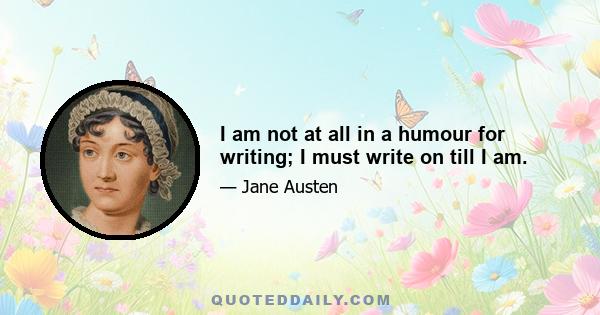 I am not at all in a humour for writing; I must write on till I am.