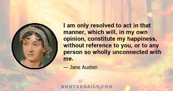 I am only resolved to act in that manner, which will, in my own opinion, constitute my happiness, without reference to you, or to any person so wholly unconnected with me.