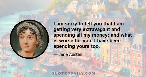 I am sorry to tell you that I am getting very extravagant and spending all my money: and what is worse for you, I have been spending yours too.