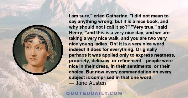 I am sure, cried Catherine, I did not mean to say anything wrong; but it is a nice book, and why should not I call it so? Very true, said Henry, and this is a very nice day, and we are taking a very nice walk, and you