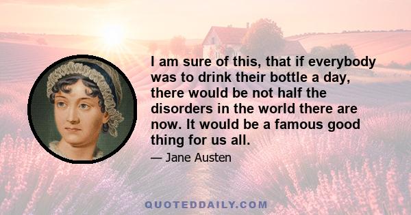 I am sure of this, that if everybody was to drink their bottle a day, there would be not half the disorders in the world there are now. It would be a famous good thing for us all.