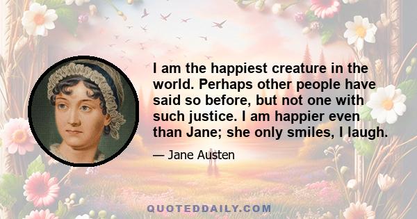 I am the happiest creature in the world. Perhaps other people have said so before, but not one with such justice. I am happier even than Jane; she only smiles, I laugh.