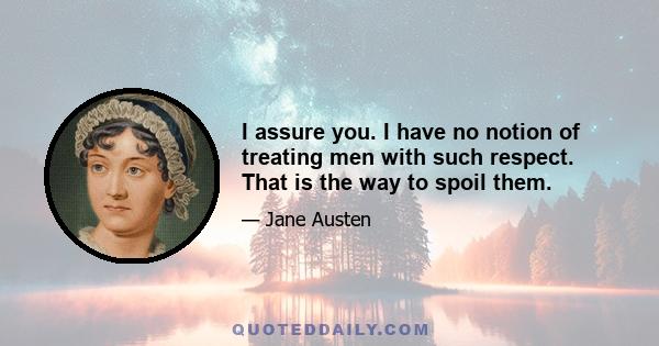 I assure you. I have no notion of treating men with such respect. That is the way to spoil them.