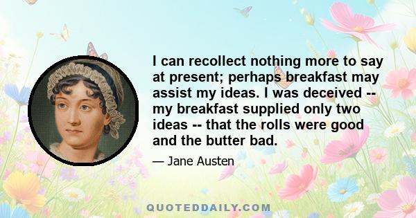 I can recollect nothing more to say at present; perhaps breakfast may assist my ideas. I was deceived -- my breakfast supplied only two ideas -- that the rolls were good and the butter bad.