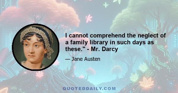 I cannot comprehend the neglect of a family library in such days as these. - Mr. Darcy