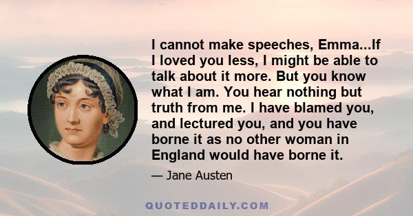 I cannot make speeches, Emma...If I loved you less, I might be able to talk about it more. But you know what I am. You hear nothing but truth from me. I have blamed you, and lectured you, and you have borne it as no