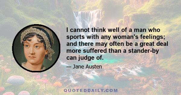 I cannot think well of a man who sports with any woman's feelings; and there may often be a great deal more suffered than a stander-by can judge of.