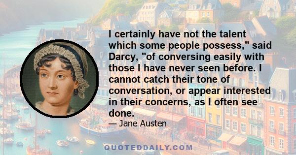 I certainly have not the talent which some people possess, said Darcy, of conversing easily with those I have never seen before. I cannot catch their tone of conversation, or appear interested in their concerns, as I