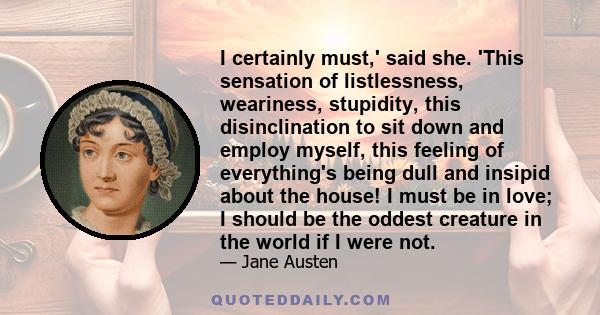 I certainly must,' said she. 'This sensation of listlessness, weariness, stupidity, this disinclination to sit down and employ myself, this feeling of everything's being dull and insipid about the house! I must be in