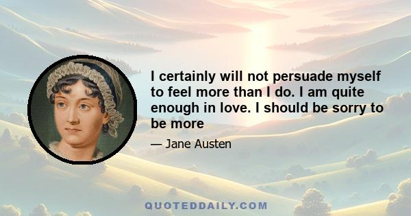 I certainly will not persuade myself to feel more than I do. I am quite enough in love. I should be sorry to be more