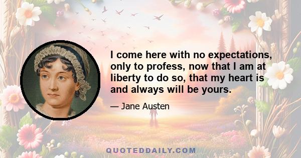 I come here with no expectations, only to profess, now that I am at liberty to do so, that my heart is and always will be yours.