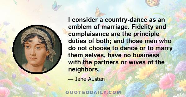 I consider a country-dance as an emblem of marriage. Fidelity and complaisance are the principle duties of both; and those men who do not choose to dance or to marry them selves, have no business with the partners or