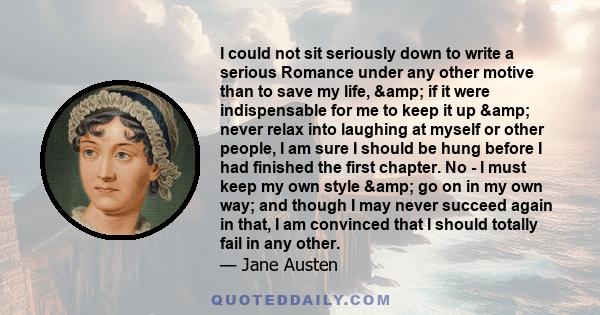 I could not sit seriously down to write a serious Romance under any other motive than to save my life, & if it were indispensable for me to keep it up & never relax into laughing at myself or other people, I am