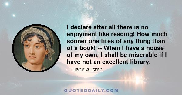 I declare after all there is no enjoyment like reading! How much sooner one tires of any thing than of a book! -- When I have a house of my own, I shall be miserable if I have not an excellent library.