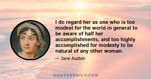 I do regard her as one who is too modest for the world in general to be aware of half her accomplishments, and too highly accomplished for modesty to be natural of any other woman.