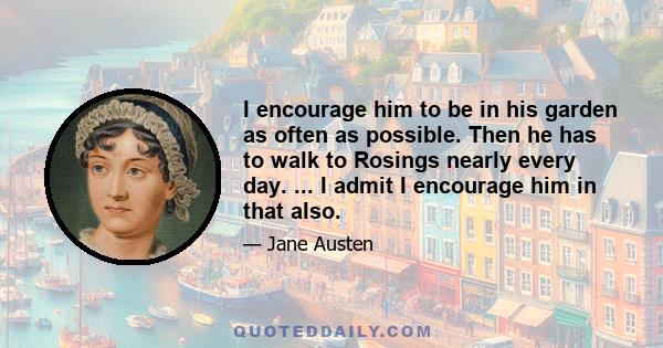 I encourage him to be in his garden as often as possible. Then he has to walk to Rosings nearly every day. ... I admit I encourage him in that also.