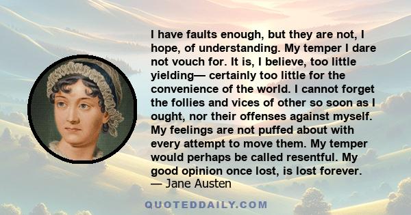 I have faults enough, but they are not, I hope, of understanding. My temper I dare not vouch for. It is, I believe, too little yielding— certainly too little for the convenience of the world. I cannot forget the follies 