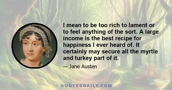 I mean to be too rich to lament or to feel anything of the sort. A large income is the best recipe for happiness I ever heard of. It certainly may secure all the myrtle and turkey part of it.