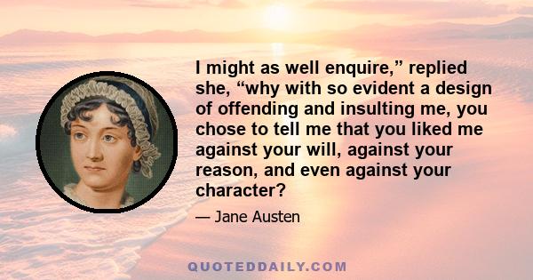 I might as well enquire,” replied she, “why with so evident a design of offending and insulting me, you chose to tell me that you liked me against your will, against your reason, and even against your character?