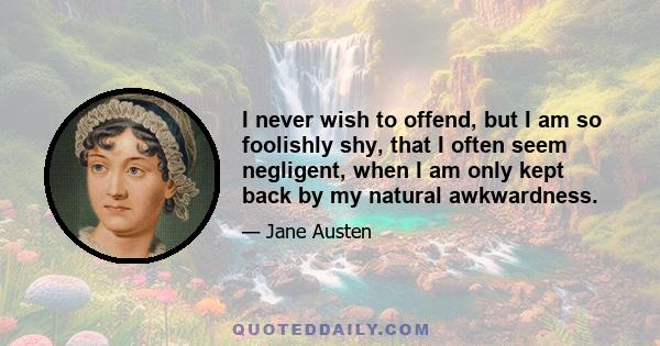 I never wish to offend, but I am so foolishly shy, that I often seem negligent, when I am only kept back by my natural awkwardness ... Shyness is only the effect of a sense of inferiority in some way or other. If I