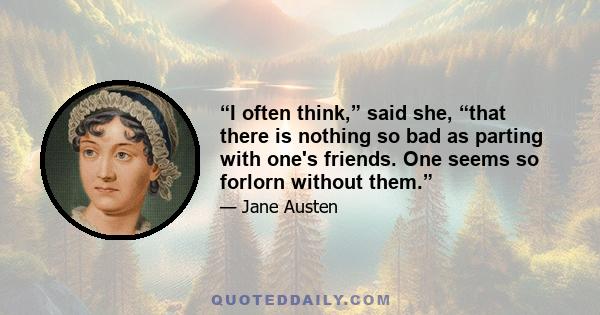 “I often think,” said she, “that there is nothing so bad as parting with one's friends. One seems so forlorn without them.”