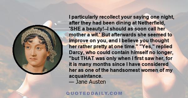 I particularly recollect your saying one night, after they had been dining at Netherfield, 'SHE a beauty!--I should as soon call her mother a wit.' But afterwards she seemed to improve on you, and I believe you thought