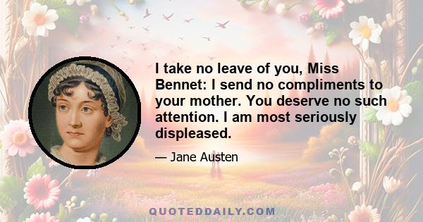 I take no leave of you, Miss Bennet: I send no compliments to your mother. You deserve no such attention. I am most seriously displeased.