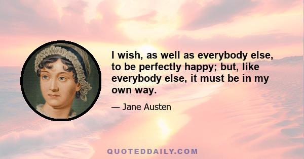 I wish, as well as everybody else, to be perfectly happy; but, like everybody else, it must be in my own way.