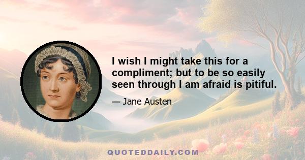 I wish I might take this for a compliment; but to be so easily seen through I am afraid is pitiful.